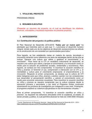 4
1. TITULO DEL PROYECTO
PROGRAMA ONDAS
2. RESUMEN EJECUTIVO
(Presentar un resumen del proyecto, en el cual se identifiquen los objetivos,
alcances, actividades y resultados esperados de presente proyecto).
3. ANTECEDENTES
3.2. Contribución del proyecto a la política pública
El Plan Nacional de Desarrollo 2014-2018 “Todos por un nuevo país” ha
planteado que Colombia será un país que “(…) promueve el desarrollo humano
integral, donde cada uno de los objetivos de desarrollo socioeconómico se articula
en la construcción de una sociedad con oportunidades para todos.”
Para lograrlo, se han establecido metas en materia de ciencia, tecnología e
innovación teniendo como referencia una serie de estrategias dentro de las que se
incluye “Generar una cultura que valore y gestione el conocimiento y la
innovación”. “Para hacer de la CTI un verdadero instrumento de desarrollo, se
requiere una cultura que valore y apropie el conocimiento y la innovación como un
medio para la solución de problemas sociales, ambientales y económicos. Para
lograrlo, se contará con tres componentes: 1) incentivar la vocación científica en
niños y jóvenes; 2) fomentar el uso, comprensión e interacción con la CTI; y, 3)
mentalidad y cultura para el crecimiento empresarial, el emprendimiento y la
innovación. Respecto al primer componente, se destaca que la cultura de CTI
debe trabajarse para que niños, jóvenes y adultos cuenten con las competencias
que desarrollen el pensamiento científico, y valoren el conocimiento como un
medio para encontrar soluciones novedosas. Para incentivar la vocación científica
en niños y jóvenes se requiere comprender que la cultura empieza desde la
educación primaria y secundaria, y por tanto el Programa Ondas continuará
dinamizando los procesos de investigación por indagación a ese nivel. Finalmente,
el programa ampliará su cobertura apoyándose en las herramientas virtuales.” 1
Para el primer componente, “1) incentivar la vocación científica en niños y
jóvenes”, se requieren los esfuerzos articulados entre la academia, el estado, el
sector privado y público, lo cual permitirá alcanzar la meta de 3.000.0000 niños(as)
1
Fuente: Departamento de Planeación Nacional – Bases del Plan Nacional de Desarrollo 2014 – 2018 -
https://colaboracion.dnp.gov.co/CDT/Prensa/Bases%20PND%202014-2018F.pdf
 
