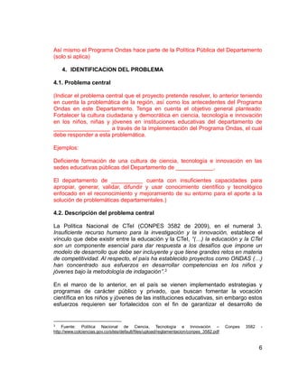 6
Así mismo el Programa Ondas hace parte de la Política Pública del Departamento
(solo si aplica)
4. IDENTIFICACION DEL PROBLEMA
4.1. Problema central
(Indicar el problema central que el proyecto pretende resolver, lo anterior teniendo
en cuenta la problemática de la región, así como los antecedentes del Programa
Ondas en este Departamento. Tenga en cuenta el objetivo general planteado:
Fortalecer la cultura ciudadana y democrática en ciencia, tecnología e innovación
en los niños, niñas y jóvenes en instituciones educativas del departamento de
__________________ a través de la implementación del Programa Ondas, el cual
debe responder a esta problemática.
Ejemplos:
Deficiente formación de una cultura de ciencia, tecnología e innovación en las
sedes educativas públicas del Departamento de ____________.
El departamento de __________ cuenta con insuficientes capacidades para
apropiar, generar, validar, difundir y usar conocimiento científico y tecnológico
enfocado en el reconocimiento y mejoramiento de su entorno para el aporte a la
solución de problemáticas departamentales.)
4.2. Descripción del problema central
La Política Nacional de CTeI (CONPES 3582 de 2009), en el numeral 3.
Insuficiente recurso humano para la investigación y la innovación, establece el
vínculo que debe existir entre la educación y la CTeI, “(…) la educación y la CTeI
son un componente esencial para dar respuesta a los desafíos que impone un
modelo de desarrollo que debe ser incluyente y que tiene grandes retos en materia
de competitividad. Al respecto, el país ha establecido proyectos como ONDAS (…)
han concentrado sus esfuerzos en desarrollar competencias en los niños y
jóvenes bajo la metodología de indagación”.3
En el marco de lo anterior, en el país se vienen implementado estrategias y
programas de carácter público y privado, que buscan fomentar la vocación
científica en los niños y jóvenes de las instituciones educativas, sin embargo estos
esfuerzos requieren ser fortalecidos con el fin de garantizar el desarrollo de
3 Fuente: Política Nacional de Ciencia, Tecnología e Innovación – Conpes 3582 -
http://www.colciencias.gov.co/sites/default/files/upload/reglamentacion/conpes_3582.pdf
 