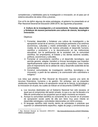7
competencias y habilidades para la investigación e innovación, en el paso por el
sistema educativo de estos niños y jóvenes.
Con el fin de definir algunas de estas estrategias, el gobierno ha presentado en el
Plan Nacional Decenal de Educación 2006-2016, las siguientes propuestas:
2. Cultura de la investigación y el conocimiento. Fomentar, desarrollar
y fortalecer de manera permanente una cultura de ciencia, tecnología e
innovación.
Objetivos:
1. Fomentar, desarrollar y fortalecer una cultura de investigación y de
apropiación social de la ciencia y la tecnología pertinente a los entornos
económicos, culturales y medio ambientales en todos los actores y
niveles de la educación de manera articulada al desarrollo humano,
científico y productivo y a la deconstrucción en las instituciones
educativas, con la participación de la sociedad civil, la comunidad
científica, los empresarios, el Estado y los demás sectores sociales,
políticos, económicos y culturales.
2. Fomentar el conocimiento científico y el desarrollo tecnológico, que
permita generar, adaptar, transferir e innovar tecnologías que impacten
significativamente sobre el desarrollo social y económico, como medio
para el mejoramiento de la calidad de vida y desarrollo sostenible de las
comunidades.
3. Construir comunidades de investigación científica, tecnológica y de
innovación, a partir de los saberes y la cosmovisión afro colombiana e
indígena.4
Los retos que plantea el Plan Decenal de Educación, supone una serie de
recursos financieros, humanos y de gestión. Sin embargo, aún se presentan
obstáculos importantes frente a la apropiación social de la ciencia, la tecnología y
la innovación en el país, los cuales se indican en el documento CONPES 3582:
a. Los recursos destinados por el Gobierno Nacional han sido escasos, al
igual que el compromiso del sector privado, lo que a su vez ha llevado a la
falta de continuidad en los proyectos que en algún momento se iniciaron.
b. Aunque la comunidad científica es consciente de su función en el proceso
de apropiación social, parte de ella aún tiene muy poco interés en
desarrollar estrategias y actividades relacionadas con dicho proceso.
c. El lenguaje científico está inscrito dentro de actividades o prácticas que
suponen un adiestramiento específico, reglas de juego y convenciones que
4 Plan Nacional Decenal de Educación 2006-2016 - http://www.plandecenal.edu.co/html/1726/articles-
166057_investigacion.pdf
 