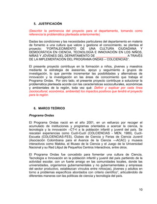 10
5. JUSTIFICACIÓN
(Describir la pertinencia del proyecto para el departamento, tomando como
referencia la problemática planteada anteriormente)
Dadas las condiciones y las necesidades particulares del departamento en materia
de fomento a una cultura que valore y gestione el conocimiento, se plantea el
proyecto: “FORTALECIMIENTO DE UNA CULTURA CIUDADANA Y
DEMOCRÁTICA EN CIENCIA, TECNOLOGÍA E INNOVACIÓN EN LOS NIÑOS,
NIÑAS Y JÓVENES DEL DEPARTAMENTO DE __________________ A TRAVÉS
DE LA IMPLEMENTACIÓN DEL PROGRAMA ONDAS – COLCIENCIAS”.
El presente proyecto contribuye en la formación a niños, jóvenes y maestros
mediante la estrategia de asesorías, apoyo y seguimiento a grupos de
investigación, lo que permite incrementar las posibilidades y alternativas de
innovación y la investigación en las áreas de conocimiento que trabaja el
Programa Ondas. Por otro lado, el presente proyecto contribuye a solucionar la
problemática planteada acorde con las características socioculturales, económicas
y ambientales de la región, toda vez qué: Definir y explicar por cada línea
(sociocultural, económica, ambiental) los impactos positivos que tendrá el proyecto
para la región.
6. MARCO TEÓRICO
Programa Ondas
El Programa Ondas nació en el año 2001, en un esfuerzo por recoger el
acumulado de instituciones y programas orientados a acercar la ciencia, la
tecnología y la innovación –CT+I a la población infantil y juvenil del país. Se
rescatan experiencias como Cuclí-Cuclí (COLCIENCIAS - MEN, 1989), Cuclí-
Escuela (COLCIENCIAS-FES), Clubes de Ciencia y Ferias de Ciencia Juvenil
(Asociación Colombiana para el Avance de la Ciencia —ACAC) y museos
interactivos como Maloka, el Museo de la Ciencia y el Juego de la Universidad
Nacional y su Red Liliput de Pequeños Centros Interactivos, entre otros.
El Programa Ondas fue concebido para fomentar una cultura de Ciencia,
Tecnología e Innovación en la población infantil y juvenil del país partiendo de la
actividad escolar, con un fuerte arraigo en las comunidades locales, donde las
universidades, organismos gubernamentales y no gubernamentales y empresas
del sector productivo, establezcan vínculos entre niños(as), jóvenes y adultos en
torno a problemas específicos abordados con criterio científico”, articulándolo de
diferentes maneras con las políticas de ciencia y tecnología del país.
 