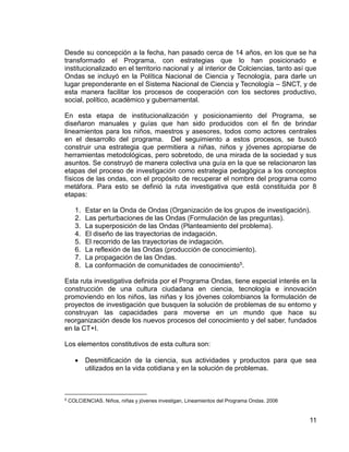 11
Desde su concepción a la fecha, han pasado cerca de 14 años, en los que se ha
transformado el Programa, con estrategias que lo han posicionado e
institucionalizado en el territorio nacional y al interior de Colciencias, tanto así que
Ondas se incluyó en la Política Nacional de Ciencia y Tecnología, para darle un
lugar preponderante en el Sistema Nacional de Ciencia y Tecnología – SNCT, y de
esta manera facilitar los procesos de cooperación con los sectores productivo,
social, político, académico y gubernamental.
En esta etapa de institucionalización y posicionamiento del Programa, se
diseñaron manuales y guías que han sido producidos con el fin de brindar
lineamientos para los niños, maestros y asesores, todos como actores centrales
en el desarrollo del programa. Del seguimiento a estos procesos, se buscó
construir una estrategia que permitiera a niñas, niños y jóvenes apropiarse de
herramientas metodológicas, pero sobretodo, de una mirada de la sociedad y sus
asuntos. Se construyó de manera colectiva una guía en la que se relacionaron las
etapas del proceso de investigación como estrategia pedagógica a los conceptos
físicos de las ondas, con el propósito de recuperar el nombre del programa como
metáfora. Para esto se definió la ruta investigativa que está constituida por 8
etapas:
1. Estar en la Onda de Ondas (Organización de los grupos de investigación).
2. Las perturbaciones de las Ondas (Formulación de las preguntas).
3. La superposición de las Ondas (Planteamiento del problema).
4. El diseño de las trayectorias de indagación.
5. El recorrido de las trayectorias de indagación.
6. La reflexión de las Ondas (producción de conocimiento).
7. La propagación de las Ondas.
8. La conformación de comunidades de conocimiento5.
Esta ruta investigativa definida por el Programa Ondas, tiene especial interés en la
construcción de una cultura ciudadana en ciencia, tecnología e innovación
promoviendo en los niños, las niñas y los jóvenes colombianos la formulación de
proyectos de investigación que busquen la solución de problemas de su entorno y
construyan las capacidades para moverse en un mundo que hace su
reorganización desde los nuevos procesos del conocimiento y del saber, fundados
en la CT+I.
Los elementos constitutivos de esta cultura son:
 Desmitificación de la ciencia, sus actividades y productos para que sea
utilizados en la vida cotidiana y en la solución de problemas.
5
COLCIENCIAS. Niños, niñas y jóvenes investigan, Lineamientos del Programa Ondas. 2006
 