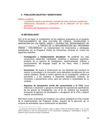 15
9. POBLACIÓN OBJETIVO Y BENEFICIARIA
(Definir y justificar:
- La población objetivo beneficiaria: cantidad de niños, jóvenes y profesores.
- Instituciones educativas y justificación de la selección de las sedes
educativas.
- Municipios del departamento a beneficiar).
10.METODOLOGÍA7
Con el fin de lograr el cumplimiento de los objetivos propuestos en el proyecto
“FORTALECIMIENTO DE UNA CULTURA DE CIENCIA, TECNOLOGÍA E
INNOVACIÓN EN LOS NIÑOS, NIÑAS Y JÓVENES DEL DEPARTAMENTO DE
__________________ A TRAVÉS DE LA IMPLEMENTACIÓN DEL PROGRAMA
ONDAS – COLCIENCIAS”, se implementarán los lineamientos y estrategias
establecidas por el Programa Ondas de Colciencias, teniendo en cuenta los
siguientes aspectos:
- Investigación y fortalecimiento disciplinar: Se pretende con este
componente desarrollar habilidades científicas y destrezas cognitivas,
producto de un ejercicio de investigación, experimentación, práctica y
reconocimiento del lenguaje propio de los niños, niñas y jóvenes
beneficiarios.
- Innovación: Se busca la construcción de una identidad que incorpore la
ciencia, la tecnología y la innovación como elementos constitutivos de una
cultura cotidiana, donde el mismo ejercicio de la investigación conlleva al
estudiante y a los maestros a desarrollar habilidades creativas, de
innovación y pensamiento crítico, para dar solución a necesidades de su
contexto.
- Espacios de apropiación social del conocimiento y la CTeI: Hace
referencia a reconocer y apoyar la diversidad de experiencias significativas
de los grupos de investigación, con el fin de visibilizar los proyectos,
enriquecer el ejercicio de socialización y divulgación de la CTeI y adquirir
nuevos conocimientos.
Del mismo modo, el esfuerzo por fortalecer una cultura ciudadana en CTeI a través
de la implementación del Programa Ondas, requiere de la ejecución de un
conjunto de actividades, que a continuación se describen:
7
La ejecución del proyecto deberá realizarse según la última versión del Programa Ondas, a su vez que
deberá ajustarse en caso de actualizaciones en los lineamientos, pedagógicos, metodológicos, técnicos y
operativos que Colciencias informe oficialmente.
 