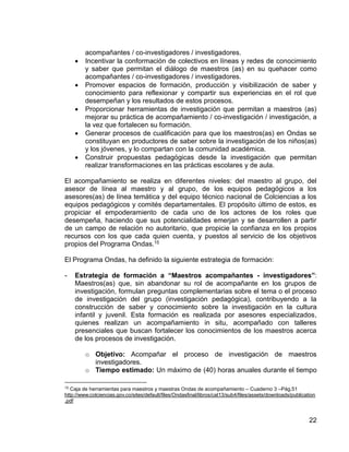 22
acompañantes / co-investigadores / investigadores.
 Incentivar la conformación de colectivos en líneas y redes de conocimiento
y saber que permitan el diálogo de maestros (as) en su quehacer como
acompañantes / co-investigadores / investigadores.
 Promover espacios de formación, producción y visibilización de saber y
conocimiento para reflexionar y compartir sus experiencias en el rol que
desempeñan y los resultados de estos procesos.
 Proporcionar herramientas de investigación que permitan a maestros (as)
mejorar su práctica de acompañamiento / co-investigación / investigación, a
la vez que fortalecen su formación.
 Generar procesos de cualificación para que los maestros(as) en Ondas se
constituyan en productores de saber sobre la investigación de los niños(as)
y los jóvenes, y lo compartan con la comunidad académica.
 Construir propuestas pedagógicas desde la investigación que permitan
realizar transformaciones en las prácticas escolares y de aula.
El acompañamiento se realiza en diferentes niveles: del maestro al grupo, del
asesor de línea al maestro y al grupo, de los equipos pedagógicos a los
asesores(as) de línea temática y del equipo técnico nacional de Colciencias a los
equipos pedagógicos y comités departamentales. El propósito último de estos, es
propiciar el empoderamiento de cada uno de los actores de los roles que
desempeña, haciendo que sus potencialidades emerjan y se desarrollen a partir
de un campo de relación no autoritario, que propicie la confianza en los propios
recursos con los que cada quien cuenta, y puestos al servicio de los objetivos
propios del Programa Ondas.15
El Programa Ondas, ha definido la siguiente estrategia de formación:
- Estrategia de formación a “Maestros acompañantes - investigadores”:
Maestros(as) que, sin abandonar su rol de acompañante en los grupos de
investigación, formulan preguntas complementarias sobre el tema o el proceso
de investigación del grupo (investigación pedagógica), contribuyendo a la
construcción de saber y conocimiento sobre la investigación en la cultura
infantil y juvenil. Esta formación es realizada por asesores especializados,
quienes realizan un acompañamiento in situ, acompañado con talleres
presenciales que buscan fortalecer los conocimientos de los maestros acerca
de los procesos de investigación.
o Objetivo: Acompañar el proceso de investigación de maestros
investigadores.
o Tiempo estimado: Un máximo de (40) horas anuales durante el tiempo
15
Caja de herramientas para maestros y maestras Ondas de acompañamiento – Cuaderno 3 –Pág.51
http://www.colciencias.gov.co/sites/default/files/Ondasfinal/libros/cat13/sub4/files/assets/downloads/publication
.pdf
 