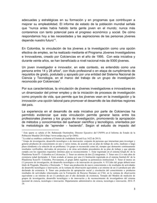 3
adecuadas y estratégicas en su formación y en programas que contribuyan a
mejorar su empleabilidad. El informe de estado de la población mundial señala
que “nunca antes había habido tanta gente joven en el mundo; nunca más
contaremos con tanto potencial para el progreso económico y social. De cómo
respondamos hoy a las necesidades y las aspiraciones de las personas jóvenes
depende nuestro futuro”1.
En Colombia, la vinculación de los jóvenes a la investigación como una opción
efectiva de empleo, se ha realizado mediante el Programa Jóvenes Investigadores
e Innovadores, creado por Colciencias en el año de 1995. Con esta iniciativa y
durante veinte años, se han beneficiado a nivel nacional más de 9300 jóvenes.
Un joven investigador e innovador, en este contexto, es entendido como una
persona entre 14 y 28 años2, con título profesional o en etapa de cumplimiento de
requisitos de grado, postulado y apoyado por una entidad del Sistema Nacional de
Ciencia y Tecnología, en el marco del trabajo de un grupo de investigación
reconocido por Colciencias3.
Por sus características, la vinculación de jóvenes investigadores e innovadores es
un dinamizador del primer empleo y de la iniciación de procesos de investigación
como proyecto de vida, que permite que los jóvenes vean en la investigación y la
innovación una opción laboral para promover el desarrollo de las distintas regiones
del país.
La experiencia en el desarrollo de esta iniciativa por parte de Colciencias ha
permitido evidenciar que esta vinculación permite generar lazos entre los
profesionales jóvenes y los grupos de investigación, promoviendo la apropiación
de métodos y conocimientos del quehacer científico y tecnológico, orientados por
la metodología de “aprender - haciendo". Según el estudio de impacto del
1
Este aparte es señala el Dr. Babatunde Osotimehin, Director Ejecutivo del UNFPA en el Informe de Estado de la
Población Mundial 2014 (http://www.unfpa.org.co/?p=2884).
2
La edad se establece conforme al Estatuto de ciudadanía Juvenil Ley 1622 de 2013).
3
Grupo de investigación, desarrollo tecnológico o de innovación: conjunto de personas que interactúan para investigar y
generar productos de conocimiento en uno o varios temas, de acuerdo con un plan de trabajo de corto, mediano o largo
plazo (tendiente a la solución de un problema). Un grupo es reconocido como tal, siempre que demuestre continuamente
resultados verificables, derivados de proyectos y de otras actividades procedentes de su plan de trabajo y que además
cumpla con los siguientes requisitos mínimos para su reconocimiento: 1. Estar registrado en el sistema GrupLAC de la
Plataforma ScienTI - Colombia en Colciencias. 2. Tener un mínimo de dos (2) integrantes. 3. Tener uno (1) o más años de
existencia (edad declarada). 4. Estar avalado al menos por una (1) Institución registrada en el sistema InstituLAC de la
Plataforma ScienTI– Colombia. Previamente, el grupo debió registrar su pertenencia institucional. 5. Tener al menos un
(1) proyecto de investigación, de desarrollo tecnológico o de innovación en ejecución. 6. El Líder del grupo deberá tener
título de Pregrado, Maestría o Doctorado. 7. Tener una producción de nuevo conocimiento o de resultados de actividades
de desarrollo tecnológico e innovación, en la ventana de observación equivalente a un mínimo de un (1) producto por año
declarado de existencia. 8. Tener una producción de apropiación social y circulación del conocimiento o productos
resultados de actividades relacionadas con la Formación de Recurso Humano en CTeI, en la ventana de observación
equivalente a un mínimo de un (1) producto por el año declarado de existencia. Tomado del Modelo de medición de
grupos de investigación, desarrollo tecnológico o de innovación y de reconocimiento de investigadores del sistema
nacional de ciencia, tecnología e innovación. Departamento administrativo de ciencia, tecnología e innovación. 2014. P.
24.
 