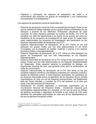 25
- Organizar y acompañar los espacios de apropiación del saber y el
conocimiento que producen los grupos de investigación y sus maestros(as)
acompañantes co-investigadores.17
Los espacios de apropiación social se desarrollan así:
- Espacios de apropiación social de orden municipal/intermunicipal: Ferias en las
que se visibiliza el trabajo realizado por los grupos Ondas conformados por los
niños(as) y jóvenes de las diferentes instituciones educativas de cada
municipio. En estos espacios participan los padres de familia, con el fin de
socializar con ellos las experiencias y los logros de los grupos, así como los
resultados de los proyectos de investigación de cada grupo. En estas ferias
serán seleccionados los proyectos de investigación que participarán en los
Espacios Departamentales de Apropiación de la CTI.
- Espacios Departamentales de Apropiación de la CTI: Ferias en las que
participan los grupos Ondas que han sido seleccionados en las ferias
municipales, con el propósito de resaltar, visibilizar y premiar a los mejores
proyectos Ondas a nivel departamental.
- Espacios Regionales de Apropiación de la CTI: Ferias en ellas participan los
grupos de investigación que han sido seleccionados en los Espacios
Departamentales.
- Espacios Nacionales de Apropiación de la CTI: Ferias en las que participan los
grupos Ondas que han sido seleccionados en los Espacios Departamentales
y/o Regionales. Estos espacios generan la posibilidad de dialogar con
experiencias diversas del país, que permitirá entre otros la conformación de
redes de conocimiento.
- Espacios Internacionales de Apropiación de la CTI: Son ferias en las que
socializan trabajos científicos y tecnológicos realizados por niños(as), jóvenes y
adultos de diferentes países. A estos espacios participarán los ganadores de
los Espacios Nacionales previo cumplimiento de los requisitos de los comités
organizadores de cada uno de los Espacios Internacionales, del Reglamento
para las Ferias Infantiles y Juveniles de CT+I del operador en el país que
invita, y las disposiciones de Colciencias.
- Participación en comités regionales y nacionales organizados por la
Coordinación Nacional del Programa Ondas - Colciencias: Espacios para
coordinadores departamentales y/o asesores, en los que se pone en diálogo
las políticas nacionales y regionales de fomento a una cultura de CTeI, para
identificar los principales aprendizajes de cada uno de los departamentos en
los que se ejecuta el programa ondas.
17
Manual de apoyo a la gestión y a la construcción del Programa Ondas. Colciencias. Bogotá. Prograf. 2011.
Pag-71
 