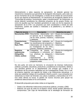 26
Adicionalmente a estos espacios de apropiación, se deberán generar los
mecanismos necesarios que garanticen la divulgación del proyecto, para cada uno
de los momentos de la ruta investigativa, a través de los medios de comunicación
de los que dispone el Departamento. Un mecanismo de divulgación deberá ser la
“Comunidad de práctica, conocimiento, saber y transformación” de Colciencias, en
donde deberán socializarse los diferentes proyectos de los grupos Ondas, así
como de aquellos que han resultado ganadores en cada uno de los espacios de
apropiación de la CTeI. Los proyectos que sean socializados a través de este
mecanismo, podrán ser subidos e indexados a la plataforma y se definen a
continuación:
Tipos de recurso Descripción Derechos de autor
Documentos (PDF) Documentos relacionados con
el ejercicio de la investigación
de los niños, jóvenes, maestros
y asesores.
- Grupos de investigación
- Maestros
- Gobernación
Presentaciones
(Power point,
flash, PDF)
Presentaciones realizadas por
los beneficiarios del programa y
relacionados con el ejercicio de
la investigación de los niños,
jóvenes, maestros y asesores.
- Grupos de investigación
- Maestros
- Gobernación
Registros de
experiencias
(fotografías,
videos, audios)
Fotografías de grupos de
investigación e innovación en
sus prácticas de indagación,
trabajo de campo,
capacitaciones y demás
actividades relacionadas con el
programa ondas.
- Grupos de investigación
- Maestros
- Gobernación
De otra parte, tal como se mencionó, la vinculación de diversas instituciones
públicas y privadas, educativas, productivas y académicas es importante, debido a
que permitirá generar en el departamento una sinergia que conlleve a la
apropiación de los procesos realizados por los investigadores Ondas. Por lo cual,
se propone organizar una agenda de visitas a las instituciones educativas, y a
otras que adelanten trabajo con la población infantil y juvenil, o que compartan con
Colciencias la misión de fomentar una cultura ciudadana y democrática de CT+I.
Con estas últimas se busca, la gestión de nuevos recursos para apoyar los
problemas seleccionados en la convocatoria.
El desarrollo propuesto para estas visitas es el siguiente:
- Visitas a las diferentes instituciones productivas públicas, privadas y ONG.
- Elaborar una guía de visita en el espacio virtual, donde queden definidos los
compromisos. (Ver Caja de Herramientas de la estrategia de formación de
 