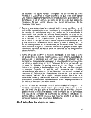 30
al programa en alguna variable susceptible de ser descrita en forma
métrica; y ii) Cualitativas al utilizar variables a las que no se puede aplicar
una métrica, proporcionando información relativa al valor que le asignan sus
beneficiarios a los programas, así como de los procesos que afectan los
resultados, lo que permite obtener una mayor comprensión de los
resultados observados.
b) Forma en que se construye la muestra de individuos que se utilizará para la
estimación. Las evaluaciones de impacto por lo general utilizan, además de
la muestra de participantes sobre los cuales se ha materializado la
intervención, otra muestra para efectos de comparación. La forma en que
se construyen ambas muestras permite clasificar las investigaciones en
experimentales y no experimentales: i) Las investigaciones de tipo
experimental construyen ambas muestras asignando aleatoriamente a una
y otra, individuos provenientes de una misma población de elegibles; y ii)
En las investigaciones no experimentales, las muestras no se construyen
aleatoriamente, obligando a recurrir a mecanismos que propendan a lograr
la deseada igualdad de medias entre los atributos de los integrantes de
ambas muestras.
c) Forma en que se construye el indicador de impacto, lo cual afecta la forma
en que se define la muestra de comparación, dando origen a cuatro tipos de
estimadores: i) Estimador “pre-post”, que compara la situación de los
participantes después del programa con la situación del mismo grupo antes
de iniciar su participación en él; ii) Estimador de “corte transversal”, que
compara la situación de ambas muestras en un mismo momento,
típicamente posterior al término del programa. En este caso la muestra de
comparación (muestra de control), está compuesta por individuos
pertenecientes a la población de elegibles pero que no participaron en el
programa; iii) Estimador de “diferencias en diferencias”, que compara los
estimadores “pre-post” de la muestra de participantes versus los de la
muestra de control; y iv) Estimador “marginal”, que compara la situación de
participantes que recibieron una determinada “dosis” de programa versus la
de otros que recibieron una “dosis” menor.
d) Tipo de método de estimación utilizado para cuantificar los impactos. Los
métodos paramétricos utilizan modelos probabilistas en los cuales la teoría
se usa como una guía para la especificación de los modelos, utilizando
posteriormente técnicas estadísticas en la estimación de los parámetros.
Por su parte la estimación no paramétrica es un método estadístico que
permite obtener la forma funcional que mejor se ajuste a los datos sin
considerar cualquier guía o restricción de la teoría.
10.4.2. Metodología de evaluación de impacto
 