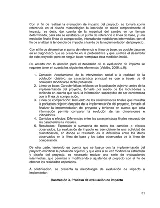 31
Con el fin de realizar la evaluación de impacto del proyecto, se tomará como
referencia en el diseño metodológico la intención de medir temporalmente el
impacto, es decir, dar cuenta de la magnitud del cambio en un tiempo
determinado, para ello se establece un punto de referencia o línea de base, y una
medición final o línea de comparación, intercalando mediciones intermedias, con el
fin de analizar la tendencia de impacto a través de la implementación del proyecto.
Con el fin de determinar el punto de referencia o línea de base, es posible basarse
en el diagnóstico que se presentó en la problemática y que justifica el desarrollo
de este proyecto, pero en ningún caso reemplaza esta medición inicial.
De acurdo con lo anterior, para el desarrollo de la evaluación de impacto se
requiere tener en cuenta los siguientes elementos (Valdés, 2008, p.8):
1. Contacto: Acoplamiento de la intervención social a la realidad de la
población objetivo, su característica principal es que a través de él
comienza modificarse dicha población.
2. Línea de base: Características iniciales de la población objetivo, antes de la
implementación del proyecto, tomada por medio de los indicadores y
teniendo en cuenta que será la información susceptible de ser confrontada
con la línea de comparación.
3. Línea de comparación: Recuento de las características finales que muestra
la población objetivo después de la implementación del proyecto, tomada al
finalizar la implementación del proyecto y teniendo en cuenta que esta
información permite comparar la evolución de las dimensiones e
indicadores.
4. Cambios o efectos: Diferencias entre las características finales respecto de
las características iniciales.
5. Resultados: Expresión o sumatoria de todos los cambios o efectos
observados. La evaluación de impacto es esencialmente una actividad de
cuantificación, en donde el resultado es la diferencia entre los datos
observados en la línea de base y los datos observados de la línea de
comparación.
De otra parte, teniendo en cuenta que se busca con la implementación del
proyecto modificar la población objetivo, y que ésta a su vez modifica la estructura
y diseño del proyecto, es necesario realizar una serie de evaluaciones
intermedias, que permitan ir modificando y ajustando el proyecto con el fin de
obtener los resultados esperados.
A continuación, se presenta la metodología de evaluación de impacto a
implementar:
Ilustración 3. Proceso de evaluación de impacto
 