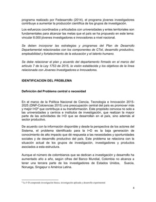 4
programa realizado por Fedesarrollo (2014), el programa jóvenes investigadores
contribuye a aumentar la producción científica de los grupos de investigación.
Los esfuerzos coordinados y articulados con universidades y entes territoriales son
fundamentales para alcanzar las metas que el país se ha propuesto en este tema:
vincular 8.000 jóvenes investigadores e innovadores a nivel nacional.
Se deben incorporar las estrategias y programas del Plan de Desarrollo
Departamental relacionadas con los componentes de CTeI, desarrollo productivo,
empleabilidad y fortalecimiento de la educación y el talento humano.
Se debe relacionar el plan y acuerdo del departamento firmado en el marco del
artículo 7 de la Ley 1753 de 2015, la visión establecida y los objetivos de la línea
relacionada con Jóvenes Investigadores e Innovadores.
IDENTIFICACION DEL PROBLEMA
Definición del Problema central o necesidad
En el marco de la Política Nacional de Ciencia, Tecnología e Innovación 2015-
2025 (DNP-Colciencias 2015) una preocupación central del país es promover más
y mejor I+D4 que contribuya a su transformación. Este propósito convoca no solo a
las universidades y centros e institutos de investigación, que realizan la mayor
parte de las actividades de I+D que se desarrollan en el país, sino además al
sector productivo.
De acuerdo con la información disponible y desde la perspectiva de los actores del
Sistema, el problema identificado para la I+D es la baja generación de
conocimiento de alto impacto que dé respuesta a las necesidades y oportunidades
sociales y de desarrollo productivo del país. Este problema se relaciona con la
situación actual de los grupos de investigación, investigadores y productos
asociados a esta estructura.
Aunque el número de colombianos que se dedican a investigación y desarrollo ha
aumentado año a año, según cifras del Banco Mundial, Colombia no alcanza a
tener una tercera parte de los investigadores de Estados Unidos, Suecia,
Noruega, Singapur o América Latina.
4
La I+D comprende investigación básica, investigación aplicada y desarrollo experimental.
 