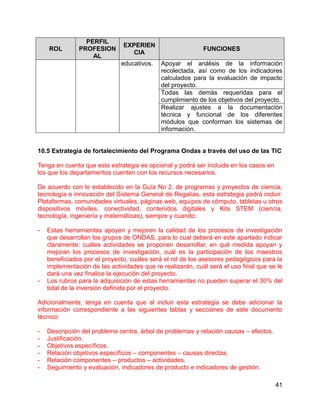 41
ROL
PERFIL
PROFESION
AL
EXPERIEN
CIA
FUNCIONES
educativos. Apoyar el análisis de la información
recolectada, así como de los indicadores
calculados para la evaluación de impacto
del proyecto.
Todas las demás requeridas para el
cumplimiento de los objetivos del proyecto.
Realizar ajustes a la documentación
técnica y funcional de los diferentes
módulos que conforman los sistemas de
información.
10.5 Estrategia de fortalecimiento del Programa Ondas a través del uso de las TIC
Tenga en cuenta que esta estrategia es opcional y podrá ser incluida en los casos en
los que los departamentos cuenten con los recursos necesarios.
De acuerdo con lo establecido en la Guía No 2. de programas y proyectos de ciencia,
tecnología e innovación del Sistema General de Regalías, esta estrategia podrá incluir:
Plataformas, comunidades virtuales, páginas web, equipos de cómputo, tabletas u otros
dispositivos móviles, conectividad, contenidos digitales y Kits STEM (ciencia,
tecnología, ingeniería y matemáticas), siempre y cuando:
- Estas herramientas apoyen y mejoren la calidad de los procesos de investigación
que desarrollan los grupos de ONDAS, para lo cual deberá en este apartado indicar
claramente: cuáles actividades se proponen desarrollar, en qué medida apoyan y
mejoran los procesos de investigación, cuál es la participación de los maestros
beneficiados por el proyecto, cuáles será el rol de los asesores pedagógicos para la
implementación de las actividades que re realizarán, cuál será el uso final que se le
dará una vez finalice la ejecución del proyecto.
- Los rubros para la adquisición de estas herramientas no pueden superar el 30% del
total de la inversión definida por el proyecto.
Adicionalmente, tenga en cuenta que al incluir esta estrategia se debe adicionar la
información correspondiente a las siguientes tablas y secciones de este documento
técnico:
- Descripción del problema centra, árbol de problemas y relación causas – efectos.
- Justificación.
- Objetivos específicos.
- Relación objetivos específicos – componentes – causas directas.
- Relación componentes – productos – actividades.
- Seguimiento y evaluación, indicadores de producto e indicadores de gestión.
 