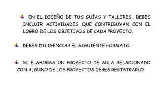 EN EL DISEÑO DE TUS GUÍAS Y TALLERES     DEBES
  INCLUIR ACTIVIDADES QUE CONTRIBUYAN CON EL
  LOGRO DE LOS OBJETIVOS DE CADA PROYECTO.


 DEBES DILIGENCIAR EL SIGUIENTE FORMATO.


 SI ELABORAS UN PROYECTO DE AULA RELACIONADO
CON ALGUNO DE LOS PROYECTOS DEBES REGISTRARLO
 