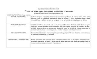 INSTITUCIÒN EDUCATIVA SAN JOSÈ

                               “Solo        los seres humanizados pueden transformar la sociedad”
                                                  DESCRIPCIÒN DEL PROYECTO EN CADA COMPONENTE
NOMBRE DEL PROYECTO: Mi Tiempo en la Vida
       GESTION INSTITUCIONAL                Gestionar maestros preparados en habilidades recreativas: profesores de música, teatro, bellas artes,
                                            educación física, etc., capaces de desarrollar el talento de los niños y a su vez, estas áreas tengan la misma
                                            intensidad horaria de las otras materias, para poder formar así una vida más real y humana que teórica



       PRODUCCIÒN PEDAGÒGICA                Los más beneficiados en este proyecto serán los estudiantes para fomentar en ellos la cultura del utilizar y manejar su
                                            tiempo libre, aprender a respetar normas, reglamentos, a si mismo respetar la dignidad del compañero de juego o
                                            actividad, también motivar en los estudiantes la formación de líderes de tal modo que el día de mañana sean los
                                            sembradores de esta idea en la comunidad y ayuden a erradicar los flagelos nombrados anteriormente.

       FORMACIÒN PERMANENTE                 Motivar a los estudiantes en la organización, participación activa y comprometida de los diferentes eventos lúdicos que
                                            se desarrollen en la institución y la comunidad.



  GESTIÒN PARA LA SOSTENIBILIDAD            Mostrar la necesidad de la creación de grupos culturales y científicos para que se gestione ante las directivas y
                                            autoridades competentes      el espacio y tiempo requerido para su desarrollo, como también se obtengan de ellos los
                                            recursos económicos para su sostenimiento y funcionamiento.
 