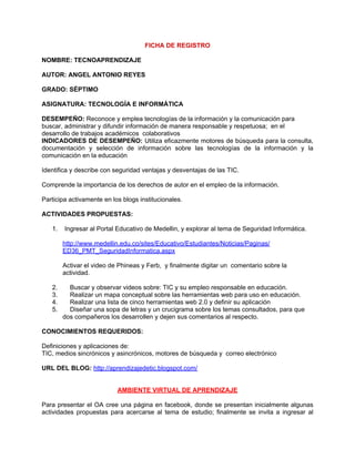FICHA DE REGISTRO

NOMBRE: TECNOAPRENDIZAJE

AUTOR: ANGEL ANTONIO REYES

GRADO: SÉPTIMO

ASIGNATURA: TECNOLOGÍA E INFORMÁTICA

DESEMPEÑO: Reconoce y emplea tecnologías de la información y la comunicación para
buscar, administrar y difundir información de manera responsable y respetuosa; en el
desarrollo de trabajos académicos colaborativos
INDICADORES DE DESEMPEÑO: Utiliza eficazmente motores de búsqueda para la consulta,
documentación y selección de información sobre las tecnologías de la información y la
comunicación en la educación

Identifica y describe con seguridad ventajas y desventajas de las TIC.

Comprende la importancia de los derechos de autor en el empleo de la información.

Participa activamente en los blogs institucionales.

ACTIVIDADES PROPUESTAS:

   1.   Ingresar al Portal Educativo de Medellin, y explorar al tema de Seguridad Informática.

        http://www.medellin.edu.co/sites/Educativo/Estudiantes/Noticias/Paginas/
        ED36_PMT_SeguridadInformatica.aspx

        Activar el video de Phineas y Ferb, y finalmente digitar un comentario sobre la
        actividad.

   2.     Buscar y observar videos sobre: TIC y su empleo responsable en educación.
   3.     Realizar un mapa conceptual sobre las herramientas web para uso en educación.
   4.     Realizar una lista de cinco herramientas web 2.0 y definir su aplicación
   5.     Diseñar una sopa de letras y un crucigrama sobre los temas consultados, para que
        dos compañeros los desarrollen y dejen sus comentarios al respecto.

CONOCIMIENTOS REQUERIDOS:

Definiciones y aplicaciones de:
TIC, medios sincrónicos y asincrónicos, motores de búsqueda y correo electrónico

URL DEL BLOG: http://aprendizajedetic.blogspot.com/


                           AMBIENTE VIRTUAL DE APRENDIZAJE

Para presentar el OA cree una página en facebook, donde se presentan inicialmente algunas
actividades propuestas para acercarse al tema de estudio; finalmente se invita a ingresar al
 