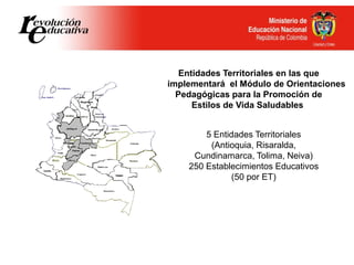 Entidades Territoriales en las que
Se implementará el Módulo de Orientaciones
Pedagógicas para la Promoción de
Estilos de Vida Saludables
5 Entidades Territoriales
(Antioquia, Risaralda,
Cundinamarca, Tolima, Neiva)
250 Establecimientos Educativos
(50 por ET)
 