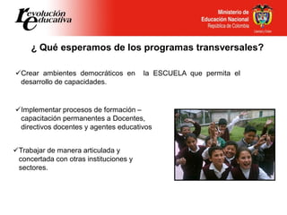 ¿ Qué esperamos de los programas transversales?
Crear ambientes democráticos en la ESCUELA que permita el
desarrollo de capacidades.
Trabajar de manera articulada y
concertada con otras instituciones y
sectores.
Implementar procesos de formación –
capacitación permanentes a Docentes,
directivos docentes y agentes educativos
 