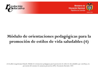 Módulo de orientaciones pedagógicas para la
promoción de estilos de vida saludables (4)
(3) Escallón Largacha Juan Eduardo. Módulo de orientaciones pedagógicas para la promoción de estilos de vida saludables que contribuya a la
prevención del consumo de sustancias psicoactivas (SPA). Documento Borrador. 2010
 