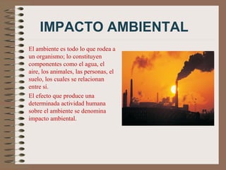 IMPACTO AMBIENTAL
El ambiente es todo lo que rodea a
un organismo; lo constituyen
componentes como el agua, el
aire, los animales, las personas, el
suelo, los cuales se relacionan
entre sí.
El efecto que produce una
determinada actividad humana
sobre el ambiente se denomina
impacto ambiental.
 