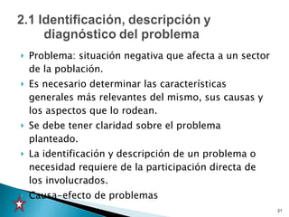 Problema: situación negativa que afecta a un sector de la población.  Es necesario determinar las características generales más relevantes del mismo, sus causas y los aspectos que lo rodean.  Se debe tener claridad sobre el problema planteado. La identificación y descripción de un problema o necesidad requiere de la participación directa de los involucrados. Causa-efecto de problemas 
