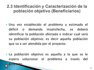 Una vez establecido el problema y estimado el déficit o demanda insatisfecha, se deberá identificar la población afectada e indicar cual será su población objetivo; es decir aquella población que va a ser atendida por el proyecto. La población objetivo es aquella a la que se le espera solucionar el problema a través del proyecto. 