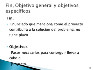 Fin. Enunciado que menciona como el proyecto contribuirá a la solución del problema, no tiene plazo  Objetivos  Pasos necesarios para conseguir llevar a cabo el  proyecto. 