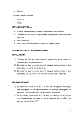 15
 Blogspot
Utilización de redes sociales:
 Facebook
 Twitter
VENTA CONVENCIONAL
 Volanteo de empresa en empresa o de institución en institución.
 Demostración del producto de empresa en empresa o de institución en
institución.
 Venta al contado.
 Venta a plazos considerando la respectiva tasa de interés.
10.- CONCLUSIONES Y RECOMENDACIONES
CONCLUSIONES
1) Demostramos que se puede construir equipos de última generación
pertenecientes al área automotriz.
2) Demostramos que se puede construir equipos pertenecientes al área
automotriz, con menor precio de venta.
3) Demostramos que se puede construir equipos pertenecientes al área
automotriz, que se utilicen en la conservación del medio ambiente.
RECOMENDACIONES
1) Se recomienda crear en los IEST, un área de investigación tecnológica
cuyo encargado sea un representante de las carreras tecnológicas, sin
descuidar a los representantes de las carreras de servicio.
2) Se recomienda crear en los IEST, un área de investigación tecnológica
cuyo financiamiento sea mixto, es decir financiado por el MED y los
recursos propios de los IEST.
 