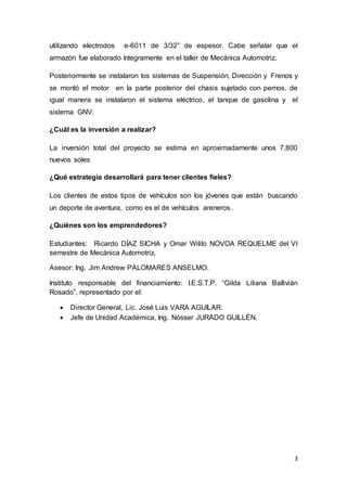 3
utilizando electrodos e-6011 de 3/32” de espesor. Cabe señalar que el
armazón fue elaborado íntegramente en el taller de Mecánica Automotriz.
Posteriormente se instalaron los sistemas de Suspensión, Dirección y Frenos y
se montó el motor en la parte posterior del chasis sujetado con pernos, de
igual manera se instalaron el sistema eléctrico, el tanque de gasolina y el
sistema GNV.
¿Cuál es la inversión a realizar?
La inversión total del proyecto se estima en aproximadamente unos 7,800
nuevos soles
¿Qué estrategia desarrollará para tener clientes fieles?
Los clientes de estos tipos de vehículos son los jóvenes que están buscando
un deporte de aventura, como es el de vehículos areneros.
¿Quiénes son los emprendedores?
Estudiantes: Ricardo DÍAZ SICHA y Omar Wilito NOVOA REQUELME del VI
semestre de Mecánica Automotriz.
Asesor: Ing. Jim Andrew PALOMARES ANSELMO.
Instituto responsable del financiamiento: I.E.S.T.P. “Gilda Liliana Ballivián
Rosado”, representado por el:
 Director General, Lic. José Luis VARA AGUILAR.
 Jefe de Unidad Académica, Ing. Nósser JURADO GUILLÉN.
 