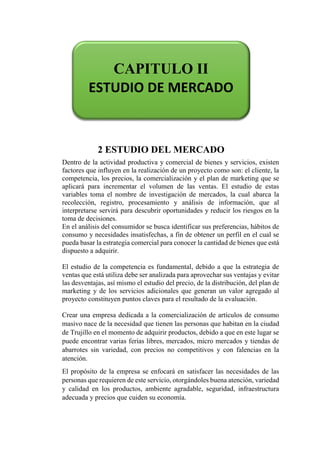 2 ESTUDIO DEL MERCADO
Dentro de la actividad productiva y comercial de bienes y servicios, existen
factores que influyen en la realización de un proyecto como son: el cliente, la
competencia, los precios, la comercialización y el plan de marketing que se
aplicará para incrementar el volumen de las ventas. El estudio de estas
variables toma el nombre de investigación de mercados, la cual abarca la
recolección, registro, procesamiento y análisis de información, que al
interpretarse servirá para descubrir oportunidades y reducir los riesgos en la
toma de decisiones.
En el análisis del consumidor se busca identificar sus preferencias, hábitos de
consumo y necesidades insatisfechas, a fin de obtener un perfil en el cual se
pueda basar la estrategia comercial para conocer la cantidad de bienes que está
dispuesto a adquirir.
El estudio de la competencia es fundamental, debido a que la estrategia de
ventas que está utiliza debe ser analizada para aprovechar sus ventajas y evitar
las desventajas, así mismo el estudio del precio, de la distribución, del plan de
marketing y de los servicios adicionales que generan un valor agregado al
proyecto constituyen puntos claves para el resultado de la evaluación.
Crear una empresa dedicada a la comercialización de artículos de consumo
masivo nace de la necesidad que tienen las personas que habitan en la ciudad
de Trujillo en el momento de adquirir productos, debido a que en este lugar se
puede encontrar varias ferias libres, mercados, micro mercados y tiendas de
abarrotes sin variedad, con precios no competitivos y con falencias en la
atención.
El propósito de la empresa se enfocará en satisfacer las necesidades de las
personas que requieren de este servicio, otorgándoles buena atención, variedad
y calidad en los productos, ambiente agradable, seguridad, infraestructura
adecuada y precios que cuiden su economía.
CAPITULO II
ESTUDIO DE MERCADO
 