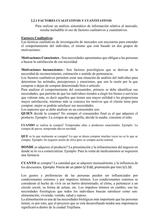 2.2.1 FACTORES CUALITATIVOS Y CUANTITATIVOS
Para realizar un análisis sistemático de información relativa al mercado,
resulta ineludible el uso de factores cualitativos y cuantitativos.
Factores Cualitativos
Las técnicas cualitativas de investigación de mercados son necesarias para entender
el comportamiento del individuo, el mismo que está basado en dos grupos de
motivaciones:
Motivaciones Conscientes.- Son necesidades apremiantes que obligan a las personas
a buscar la satisfacción de esa necesidad
Motivaciones Inconscientes.- Son factores psicológicos que se derivan de la
necesidad de reconocimiento, estimación o sentido de pertenencia.
Los factores cualitativos permiten crear una situación de análisis del individuo para
determinar las actitudes, percepciones y emociones, que son la razón por la que
compran o dejan de comprar determinado bien o artículo.
Para analizar el comportamiento del consumidor, primero se debe identificar sus
necesidades, que partirán de que los individuos tienden a elegir los bienes o servicios
que valoran más, es decir aquellos que tienen una mayor utilidad o les proporciona
mayor satisfacción, mientras más se conozca los motivos que el cliente tiene para
comprar, mejor se podrán satisfacer sus necesidades.
Los aspectos que se debe analizar en un consumidor son:
QUIEN decide la compra? No siempre el consumidor final es el que adquiere el
producto. Ejemplo: La compra de una papilla, decide la madre, consume el niño.
CUANDO se realiza la compra? Temporadas altas o productos estaciónales. Ejemplo: La
compra de pavos, temporada alta en navidad.
QUE es lo que realmente se compra? Lo que se desea comprar muchas veces no es lo que se
compra. Ejemplo: Se requiere aceite de oliva pero se compra aceite normal.
DONDE se adquiere el producto? La presentación y la infraestructura del negocio en
donde se lo va a comercializar. Ejemplo: Para la venta de medicamentos se requieren
una farmacia
CUANTO se compra? La cantidad que se adquiere mensualmente y la influencia de
los descuentos. Ejemplo: Precio de un jabón S/ 0.60, promoción por tres S/1.50.
Los gustos y preferencias de las personas pueden ser influenciados por
condicionantes externos y por impulsos íntimos. Los condicionantes externos se
consideran al hecho de vivir en un barrio determinado, al clima, a pertenecer a un
círculo social, su forma de actuar, etc. Los impulsos íntimos en cambio, son las
necesidades fisiológicas que todos los individuos buscan satisfacer como son:
alimentación, vivienda, vestido, salud y reposo.
La alimentación es una de las necesidades biológicas más importante que las personas
tienen, es por esto, que el proyecto que se está desarrollando tendrá una importancia
significativa dentro de la ciudad Trujillana.
 