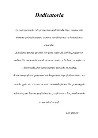 Dedicatoria
La concepción de este proyecto está dedicada Dios, porque está
siempre guiando nuestro camino, por llenarnos de bendiciones
cada día.
A nuestros padres quienes con gran voluntad, cariño, paciencia,
dedicación nos enseñan a alcanzar las metas y luchan con esfuerzo
y honestidad, por demostrarnos que todo es posible.
A nuestro profesor quien con mucha paciencia profesionalismo, nos
enseña, guía nos asesora en este camino de formación, para seguir
adelante y ser buenos profesionales, y enfrentar a los problemas de
la sociedad actual.
Los autores
 