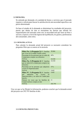 2.3 DEMANDA
Se entiende por demanda a la cantidad de bienes y servicios que el mercado
requiere o solicita para buscar la satisfacción de una necesidad específica a un
precio determinado
En base al estudio de la demanda se determinan los resultados del proyecto,
puesto que dentro de ésta se encuentran las fuerzas que afectan los
requerimientos del mercado como son: la necesidad real que tiene un bien o
servicio, el precio, el nivel de ingreso de la población, los gustos y preferencias
del consumidor, entre otros.
2.3.1 DEMANDA ACTUAL
Para calcular la demanda actual del proyecto es necesario considerar las
preguntas filtro que se usaron en la encuesta.
Filtro No. 1 (Pregunta 3) N°. Familias
que viven en la ciudad Trujillo centro
30.866
Porcentaje de las personas que no salen de
Ciudad para comprar sus alimentos
60%
TOTAL 18.520
Filtro No. 2 (Pregunta 4) N°. familias
que no salen de la ciudad para comprar sus
alimentos
18.520
Porcentaje de las personas que adquieren
víveres en Supermercados
51%
TOTAL 9.445
Filtro N°. 3 (Pregunta 5) N°. familias
que adquieren sus víveres en
Supermercados y no salen de Ciudad para
hacerlo.
9.445
Número de veces que las familias de
Ciudad realizan compras al año
31
TOTAL 292.795
Una vez que se ha filtrado la información, podemos concluir que la demanda actual
del proyecto son 292.795 familias al año.
2.3.2 DEMANDA PROYECTADA
 