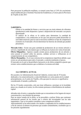 Para proyectar la población trujillana, se tomará como base el 2.8% de crecimiento
anual establecido por el Instituto Nacional de Estadísticas y Censos para la Provincia
de Trujillo al año 2011
2.4OFERTA
Oferta es la cantidad de bienes y servicios que un cierto número de oferentes
(productores) están dispuestos a poner a disposición del mercado a un precio
determinado
El análisis de la oferta se lo realiza para determinar la cantidad de
competidores y las condiciones en las que este proyecto podrá desarrollar su
actividad comercial, para lo cual es necesario establecer el tipo de competencia
existente en el mercado a fin de determinar las barreras de entrada que pueden
presentarse.
Mercado Libre.- Existe una gran cantidad de productores de un mismo artículo o
servicio, impidiendo de esta manera que se influyan en el precio de venta al mercado.
Oferta Oligopólica.- Aparece cuando existen pocos productores de un artículo y
estos poseen el control sobre los precios, calidad, servicio e influencian en el
comportamiento de sus competidores.
Oferta Monopólica.- Es el caso extrema de la competencia imperfecta debido a que
existe un solo productor para todo el mercado y controla totalmente el precio.
El mercado en el cual se desarrollará el proyecto es de oferta competitiva puesto que
existen varios establecimientos que se dedican a la misma actividad.
2.4.1 OFERTA ACTUAL
De acuerdo a la Administración Zonal de Calderón, existen más de 35 locales
dedicados a la comercialización y están distribuidos en varios puntos de la ciudad
principalmente; en el centro de Trujillo, cifra que para la zona no es significativa
considerando el tamaño y población.
De los 35 locales comerciales, solo uno tiene influencia y prestigio en la localidad,
plaza vea, situado en el centro, la cifra restante pertenece a distribuidoras de mediano
capital
ubicadas más al norte y a pequeñas tiendas que se encuentran en los lugares de mayor
concentración y movimiento de personas.
Para un mejor estudio de la oferta, se ha procedido a realizar fichas que contienen
información general de los locales que a criterio del investigador son los más
importantes y que se los podría considerar como competencia directa.
Adicionalmente se ha entrevistado a los dueños o empleados de los establecimientos
a fin de conocer el número de personas que acuden semanalmente, resultados que se
los presenta seguidamente:
 