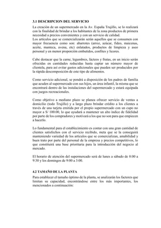 3.1 DESCRIPCION DEL SERVICIO
La creación de un supermercado en la Av. España Trujillo, se lo realizará
con la finalidad de brindar a los habitantes de la zona productos de primera
necesidad a precios convenientes y con un servicio de calidad.
Los artículos que se comercializarán serán aquellos que se consumen con
mayor frecuencia como son: abarrotes (arroz, azúcar, fideo, maicenas,
aceite, manteca, avena, etc) enlatados, productos de limpieza y aseo
personal y en menor proporción embutidos, confites y licores.
Cabe destacar que la carne, legumbres, lácteos y frutas, en un inicio serán
ofrecidas en cantidades reducidas hasta captar un número mayor de
clientela, para así evitar gastos adicionales que pueden ser producidos por
la rápida descomposición de este tipo de alimentos.
Como servicio adicional, se pondrá a disposición de los padres de familia
que acuden al supermercado con sus hijos, un área infantil, la misma que se
encontrará dentro de las instalaciones del supermercado y estará equipada
con juegos recreacionales.
Como objetivo a mediano plazo se planea ofrecer servicio de ventas a
domicilio (todo Trujillo) y a largo plazo brindar crédito a los clientes a
través de una tarjeta emitida por el propio supermercado con un cupo no
mayor a S/ 100.00, lo que ayudará a mantener un alto índice de fidelidad
por parte de los compradores y motivará a los que no son para que empiecen
a hacerlo.
Lo fundamental para el establecimiento es contar con una gran cantidad de
clientes satisfechos con el servicio recibido, meta que se la conseguirá
manteniendo variedad de los artículos que se comercializan, amabilidad y
buen trato por parte del personal de la empresa y precios competitivos, lo
que constituirá una base prioritaria para la introducción del negocio al
mercado.
El horario de atención del supermercado será de lunes a sábado de 8:00 a
9:30 y los domingos de 9:00 a 3:00.
4.2 TAMAÑO DE LA PLANTA
Para establecer el tamaño óptimo de la planta, se analizarán los factores que
limitan su capacidad, encontrándose entre los más importantes, los
mencionados a continuación:
 
