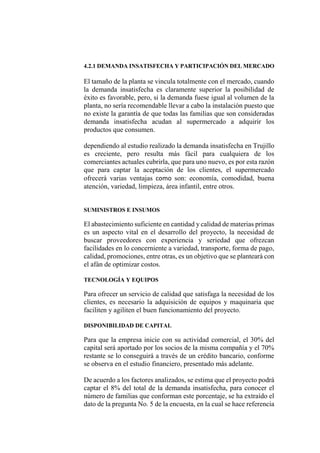 4.2.1 DEMANDA INSATISFECHA Y PARTICIPACIÓN DEL MERCADO
El tamaño de la planta se vincula totalmente con el mercado, cuando
la demanda insatisfecha es claramente superior la posibilidad de
éxito es favorable, pero, si la demanda fuese igual al volumen de la
planta, no sería recomendable llevar a cabo la instalación puesto que
no existe la garantía de que todas las familias que son consideradas
demanda insatisfecha acudan al supermercado a adquirir los
productos que consumen.
dependiendo al estudio realizado la demanda insatisfecha en Trujillo
es creciente, pero resulta más fácil para cualquiera de los
comerciantes actuales cubrirla, que para uno nuevo, es por esta razón
que para captar la aceptación de los clientes, el supermercado
ofrecerá varias ventajas como son: economía, comodidad, buena
atención, variedad, limpieza, área infantil, entre otros.
SUMINISTROS E INSUMOS
El abastecimiento suficiente en cantidad y calidad de materias primas
es un aspecto vital en el desarrollo del proyecto, la necesidad de
buscar proveedores con experiencia y seriedad que ofrezcan
facilidades en lo concerniente a variedad, transporte, forma de pago,
calidad, promociones, entre otras, es un objetivo que se planteará con
el afán de optimizar costos.
TECNOLOGÍA Y EQUIPOS
Para ofrecer un servicio de calidad que satisfaga la necesidad de los
clientes, es necesario la adquisición de equipos y maquinaria que
faciliten y agiliten el buen funcionamiento del proyecto.
DISPONIBILIDAD DE CAPITAL
Para que la empresa inicie con su actividad comercial, el 30% del
capital será aportado por los socios de la misma compañía y el 70%
restante se lo conseguirá a través de un crédito bancario, conforme
se observa en el estudio financiero, presentado más adelante.
De acuerdo a los factores analizados, se estima que el proyecto podrá
captar el 8% del total de la demanda insatisfecha, para conocer el
número de familias que conforman este porcentaje, se ha extraído el
dato de la pregunta No. 5 de la encuesta, en la cual se hace referencia
 