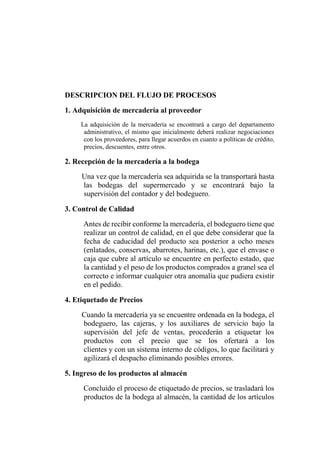 DESCRIPCION DEL FLUJO DE PROCESOS
1. Adquisición de mercadería al proveedor
La adquisición de la mercadería se encontrará a cargo del departamento
administrativo, el mismo que inicialmente deberá realizar negociaciones
con los proveedores, para llegar acuerdos en cuanto a políticas de crédito,
precios, descuentes, entre otros.
2. Recepción de la mercadería a la bodega
Una vez que la mercadería sea adquirida se la transportará hasta
las bodegas del supermercado y se encontrará bajo la
supervisión del contador y del bodeguero.
3. Control de Calidad
Antes de recibir conforme la mercadería, el bodeguero tiene que
realizar un control de calidad, en el que debe considerar que la
fecha de caducidad del producto sea posterior a ocho meses
(enlatados, conservas, abarrotes, harinas, etc.), que el envase o
caja que cubre al artículo se encuentre en perfecto estado, que
la cantidad y el peso de los productos comprados a granel sea el
correcto e informar cualquier otra anomalía que pudiera existir
en el pedido.
4. Etiquetado de Precios
Cuando la mercadería ya se encuentre ordenada en la bodega, el
bodeguero, las cajeras, y los auxiliares de servicio bajo la
supervisión del jefe de ventas, procederán a etiquetar los
productos con el precio que se los ofertará a los
clientes y con un sistema interno de códigos, lo que facilitará y
agilizará el despacho eliminando posibles errores.
5. Ingreso de los productos al almacén
Concluido el proceso de etiquetado de precios, se trasladará los
productos de la bodega al almacén, la cantidad de los artículos
 
