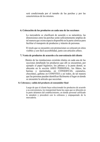 será condicionada por el tamaño de las perchas y por las
características de los mismos.
6. Colocación de los productos en cada una de las secciones
La mercadería se clasificará de acuerdo a su naturaleza, las
dimensiones entre las perchas serán suficientemente amplias de
tal manera que exista espacio disponible en la parte céntrica para
facilitar el transporte de productos y tránsito de personas.
El stock que se encuentre con promociones se colocará en sitios
visibles y con fácil accesibilidad, junto con artículos afines.
7. Venta de productos de acuerdo a la conveniencia del cliente
Dentro de las instalaciones existirán rótulos en cada una de las
secciones detallando los productos que allí se encuentran, por
ejemplo el papel higiénico, los jabones y la pasta dental, se
ubicarán en la sección ASEO PERSONAL, los fideos, las
harinas y mermeladas, en CONSERVAS, caramelos,
chocolates, galletas en CONFITES y así todos, de tal manera
que las personas puedan identificar fácilmente el lugar en donde
se encuentre la artículo que necesitan.
8. Cobranza y salida del producto al consumidor final
Luego de que el cliente haya seleccionado los productos de acuerdo
a su conveniencia, los transportará hasta las cajas que se ubicarán en
la parte delantera del establecimiento, en donde personal calificado
lo atenderá y procederá con la cobranza y empaquetado de la
mercadería.
 