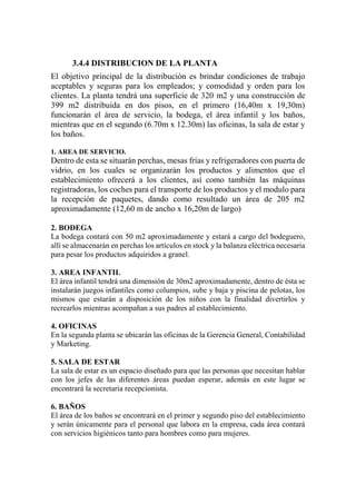 3.4.4 DISTRIBUCION DE LA PLANTA
El objetivo principal de la distribución es brindar condiciones de trabajo
aceptables y seguras para los empleados; y comodidad y orden para los
clientes. La planta tendrá una superficie de 320 m2 y una construcción de
399 m2 distribuida en dos pisos, en el primero (16,40m x 19,30m)
funcionarán el área de servicio, la bodega, el área infantil y los baños,
mientras que en el segundo (6.70m x 12.30m) las oficinas, la sala de estar y
los baños.
1. AREA DE SERVICIO.
Dentro de esta se situarán perchas, mesas frías y refrigeradores con puerta de
vidrio, en los cuales se organizarán los productos y alimentos que el
establecimiento ofrecerá a los clientes, así como también las máquinas
registradoras, los coches para el transporte de los productos y el modulo para
la recepción de paquetes, dando como resultado un área de 205 m2
aproximadamente (12,60 m de ancho x 16,20m de largo)
2. BODEGA
La bodega contará con 50 m2 aproximadamente y estará a cargo del bodeguero,
allí se almacenarán en perchas los artículos en stock y la balanza eléctrica necesaria
para pesar los productos adquiridos a granel.
3. AREA INFANTIL
El área infantil tendrá una dimensión de 30m2 aproximadamente, dentro de ésta se
instalarán juegos infantiles como columpios, sube y baja y piscina de pelotas, los
mismos que estarán a disposición de los niños con la finalidad divertirlos y
recrearlos mientras acompañan a sus padres al establecimiento.
4. OFICINAS
En la segunda planta se ubicarán las oficinas de la Gerencia General, Contabilidad
y Marketing.
5. SALA DE ESTAR
La sala de estar es un espacio diseñado para que las personas que necesitan hablar
con los jefes de las diferentes áreas puedan esperar, además en este lugar se
encontrará la secretaria recepcionista.
6. BAÑOS
El área de los baños se encontrará en el primer y segundo piso del establecimiento
y serán únicamente para el personal que labora en la empresa, cada área contará
con servicios higiénicos tanto para hombres como para mujeres.
 