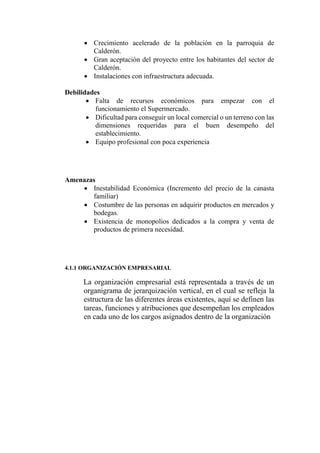  Crecimiento acelerado de la población en la parroquia de
Calderón.
 Gran aceptación del proyecto entre los habitantes del sector de
Calderón.
 Instalaciones con infraestructura adecuada.
Debilidades
 Falta de recursos económicos para empezar con el
funcionamiento el Supermercado.
 Dificultad para conseguir un local comercial o un terreno con las
dimensiones requeridas para el buen desempeño del
establecimiento.
 Equipo profesional con poca experiencia
Amenazas
 Inestabilidad Económica (Incremento del precio de la canasta
familiar)
 Costumbre de las personas en adquirir productos en mercados y
bodegas.
 Existencia de monopolios dedicados a la compra y venta de
productos de primera necesidad.
4.1.1 ORGANIZACIÓN EMPRESARIAL
La organización empresarial está representada a través de un
organigrama de jerarquización vertical, en el cual se refleja la
estructura de las diferentes áreas existentes, aquí se definen las
tareas, funciones y atribuciones que desempeñan los empleados
en cada uno de los cargos asignados dentro de la organización
 