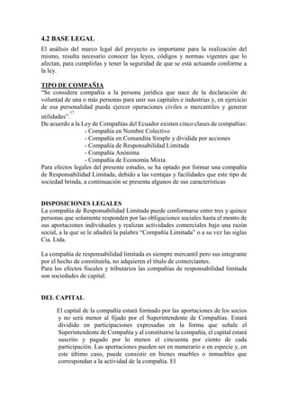 4.2 BASE LEGAL
El análisis del marco legal del proyecto es importante para la realización del
mismo, resulta necesario conocer las leyes, códigos y normas vigentes que lo
afectan, para cumplirlas y tener la seguridad de que se está actuando conforme a
la ley.
TIPO DE COMPAÑIA
“Se considera compañía a la persona jurídica que nace de la declaración de
voluntad de una o más personas para unir sus capitales e industrias y, en ejercicio
de esa personalidad pueda ejercer operaciones civiles o mercantiles y generar
utilidades”.
17

De acuerdo a la Ley de Compañías del Ecuador existen cinco clases de compañías:
- Compañía en Nombre Colectivo
- Compañía en Comandita Simple y dividida por acciones
- Compañía de Responsabilidad Limitada
- Compañía Anónima
- Compañía de Economía Mixta
Para efectos legales del presente estudio, se ha optado por formar una compañía
de Responsabilidad Limitada, debido a las ventajas y facilidades que este tipo de
sociedad brinda, a continuación se presenta algunos de sus características
DISPOSICIONES LEGALES
La compañía de Responsabilidad Limitada puede conformarse entre tres y quince
personas que solamente responden por las obligaciones sociales hasta el monto de
sus aportaciones individuales y realizan actividades comerciales bajo una razón
social, a la que se le añadirá la palabra “Compañía Limitada” o a su vez las siglas
Cia. Ltda.
La compañía de responsabilidad limitada es siempre mercantil pero sus integrante
por el hecho de constituirla, no adquieren el título de comerciantes.
Para los efectos fiscales y tributarios las compañías de responsabilidad limitada
son sociedades de capital.
DEL CAPITAL
El capital de la compañía estará formado por las aportaciones de los socios
y no será menor al fijado por el Superintendente de Compañías. Estará
dividido en participaciones expresadas en la forma que señale el
Superintendente de Compañía y al constituirse la compañía, el capital estará
suscrito y pagado por lo menos el cincuenta por ciento de cada
participación. Las aportaciones pueden ser en numerario o en especie y, en
este último caso, puede consistir en bienes muebles o inmuebles que
correspondan a la actividad de la compañía. El
 
