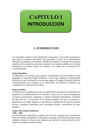 1.
1. INTRODUCCION
Los incesantes cambios en las regulaciones comerciales y los avances tecnológicos
que están en continua innovación, han permitido a través de la globalización
disminuir las distancias entre países, derribar las fronteras y expandir los mercados
naturales de las empresas, pero para entender este constante cambio en el sistema
económico es necesario conocer los orígenes y las etapas de la evolución de la
comercialización.
Etapa Paleolítica
La paleolítica es la primera gran etapa de la prehistoria, aquí los hombres vivían
agrupados en pequeñas bandas familiares o clanes que ocupaban un determinado
territorio de caza y recolección, en esta etapa aparece el trueque, la primera forma de
comercialización que consistía en el intercambio de productos familiares que
completaban la economía de los clanes.
Etapa Neolítica
La neolítica es la segunda gran etapa de la prehistoria, aquí aparece la agricultura, la
ganadería y la domesticación de los animales, lo que a su vez inició el surgimiento
de densos asentamientos sedentarios y rápido crecimiento demográfico. Alrededor
del año 700 A.C., la invención de la moneda acuñada hizo que el comercio se
popularizara, las aldeas llegaron a convertirse en ciudades por la venta de materias
primas y productos elaborados entre mercaderes locales y procedentes de sitios
alejados.
Etapa o Revolución Industrial
1760 – 1830
Las Revoluciones industriales surgieron con el fin de conseguir que la producción
fuese más rápida y abundante. En esta época se produjo una mecanización que quería
eliminar la mano de obra por una máquina que realizara la misma función con el
objetivo de producir mucho y barato.
CAPITULO I
INTRODUCCION
 