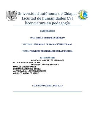 Universidad autónoma de Chiapas
facultad de humanidades CVI
licenciatura en pedagogía
CATEDRÁTICO
DRA. ELIZA GUTIERREZ GORDILLO
MATERIA: SEMINARIO DE EDUCACIÓN INFORMAL
TEMA: PROYECTO SUSTENTABLE EN LA PRÁCTICA
ESTUDIANTES:
MONICA LILIANA REYES HENANDEZ
GLORIA MEJIA CASTILLEJOS
HERNAN CLEMENTE FUENTES
MATILDE JIRÓN SUAREZ
LUZ MARINA MENDEZ GOMEZ
JAYRO FABIAN LOPEZ BUERGUETE
ARNULFO MORALES VALLE
FECHA: 30 DE ABRIL DEL 2013
 