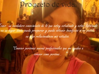 Proyecto de vida. Tener  un verdadero conocimiento de lo que estoy estudiando y estar laborando en un lugar donde pueda prosperar y pueda obtener beneficios si es posible en algo relacionadocon mis estudios.*Conocer personas nuevas profesionales que me ayuden acrecer como persona .