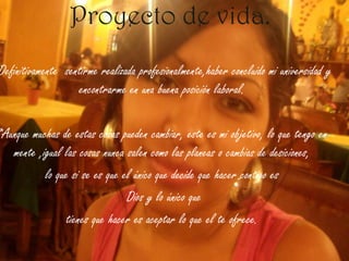 Proyecto de vida. *Definitivamente  sentirme realizada profesionalmente,haber concluido mi universidad y encontrarme en una buena posición laboral.*Aunque muchas de estas cosas pueden cambiar, este es mi objetivo, lo que tengo en mente ,igual las cosas nunca salen como las planeas o cambias de desiciones, lo que si se es que el único que decide que hacer contigo esDios y lo único quetienes que hacer es aceptar lo que el te ofrece.
