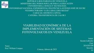VIABILIDAD ECONÓMICA DE LA
IMPLEMENTACIÓN DE SISTEMAS
FOTOVOLTAICOS EN VENEZUELA
REPÚBLICA BOLIVARIANA DE VENEZUELA
MINISTERIO DEL PODER POPULAR PARA LA EDUCACIÓN
UNIVERSITARIA, CIENCIA Y TECNOLOGÍA
UNIVERSIDAD NACIONAL EXPERIMENTAL POLITÉCNICAANTONIO JOSÉ DE SUCRE
VICERRECTORADO “LUIS CABALLERO MEJÍAS”
CARACAS- DISTRITO CAPITAL
CATEDRA: TRANSFERENCIA DE CALOR I
Tutor:
Prof. William Campos
Autor:
Suzam Labrador
Exp:
2016203100
Sección:
01
Caracas, febrero de 2023
 