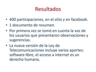 Resultados
• 400 participaciones, en el sitio y en facebook.
• 1 documento de resumen.
• Por primera vez se tomó en cuenta la voz de
  los usuarios que presentaron observaciones y
  sugerencias.
• La nueva versión de la Ley de
  Telecomunicaciones incluye varios aportes:
  software libre, el acceso a internet es un
  derecho humano.
 