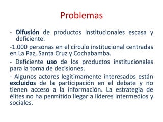 Problemas
- Difusión de productos institucionales escasa y
   deficiente.
-1.000 personas en el círculo institucional centradas
en La Paz, Santa Cruz y Cochabamba.
- Deficiente uso de los productos institucionales
para la toma de decisiones.
- Algunos actores legitimamente interesados están
excluidos de la participación en el debate y no
tienen acceso a la información. La estrategia de
élites no ha permitido llegar a líderes intermedios y
sociales.
 