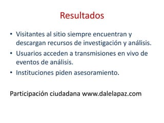 Resultados
• Visitantes al sitio siempre encuentran y
  descargan recursos de investigación y análisis.
• Usuarios acceden a transmisiones en vivo de
  eventos de análisis.
• Instituciones piden asesoramiento.

Participación ciudadana www.dalelapaz.com
 