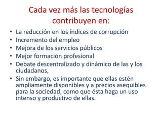 Cada vez más las tecnologías
            contribuyen en:
• La reducción en los índices de corrupción
• Incremento del empleo
• Mejora de los servicios públicos
• Mejor formación profesional
• Debate descentralizado y dinámico de las y los
  ciudadanos,
• Sin embargo, es importante que ellas estén
  ampliamente disponibles y a precios asequibles
  para la sociedad, como que ésta haga un uso
  intenso y productivo de ellas.
 