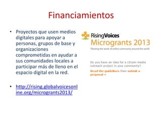 Financiamientos
• Proyectos que usen medios
  digitales para apoyar a
  personas, grupos de base y
  organizaciones
  comprometidas en ayudar a
  sus comunidades locales a
  participar más de lleno en el
  espacio digital en la red.

• http://rising.globalvoicesonl
  ine.org/microgrants2013/
 
