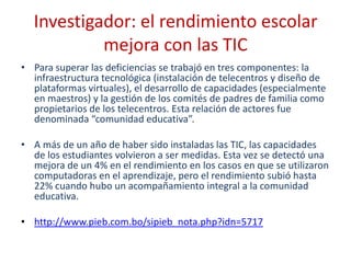 Investigador: el rendimiento escolar
           mejora con las TIC
• Para superar las deficiencias se trabajó en tres componentes: la
  infraestructura tecnológica (instalación de telecentros y diseño de
  plataformas virtuales), el desarrollo de capacidades (especialmente
  en maestros) y la gestión de los comités de padres de familia como
  propietarios de los telecentros. Esta relación de actores fue
  denominada “comunidad educativa”.

• A más de un año de haber sido instaladas las TIC, las capacidades
  de los estudiantes volvieron a ser medidas. Esta vez se detectó una
  mejora de un 4% en el rendimiento en los casos en que se utilizaron
  computadoras en el aprendizaje, pero el rendimiento subió hasta
  22% cuando hubo un acompañamiento integral a la comunidad
  educativa.

• http://www.pieb.com.bo/sipieb_nota.php?idn=5717
 