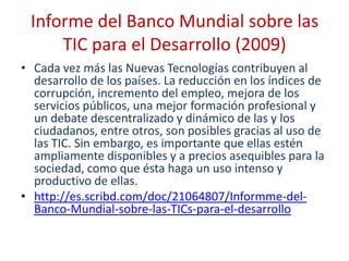 Informe del Banco Mundial sobre las
     TIC para el Desarrollo (2009)
• Cada vez más las Nuevas Tecnologías contribuyen al
  desarrollo de los países. La reducción en los índices de
  corrupción, incremento del empleo, mejora de los
  servicios públicos, una mejor formación profesional y
  un debate descentralizado y dinámico de las y los
  ciudadanos, entre otros, son posibles gracias al uso de
  las TIC. Sin embargo, es importante que ellas estén
  ampliamente disponibles y a precios asequibles para la
  sociedad, como que ésta haga un uso intenso y
  productivo de ellas.
• http://es.scribd.com/doc/21064807/Informme-del-
  Banco-Mundial-sobre-las-TICs-para-el-desarrollo
 
